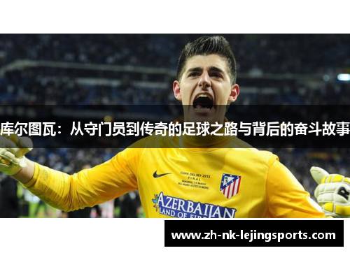 库尔图瓦:从守门员到传奇的足球之路与背后的奋斗故事 库尔图瓦:从守门员到传奇的足球之路与背后的奋斗故事